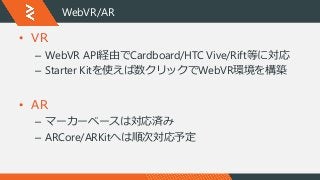 WebVR/AR
• VR
– WebVR API経由でCardboard/HTC Vive/Rift等に対応
– Starter Kitを使えば数クリックでWebVR環境を構築
• AR
– マーカーベースは対応済み
– ARCore/ARK...