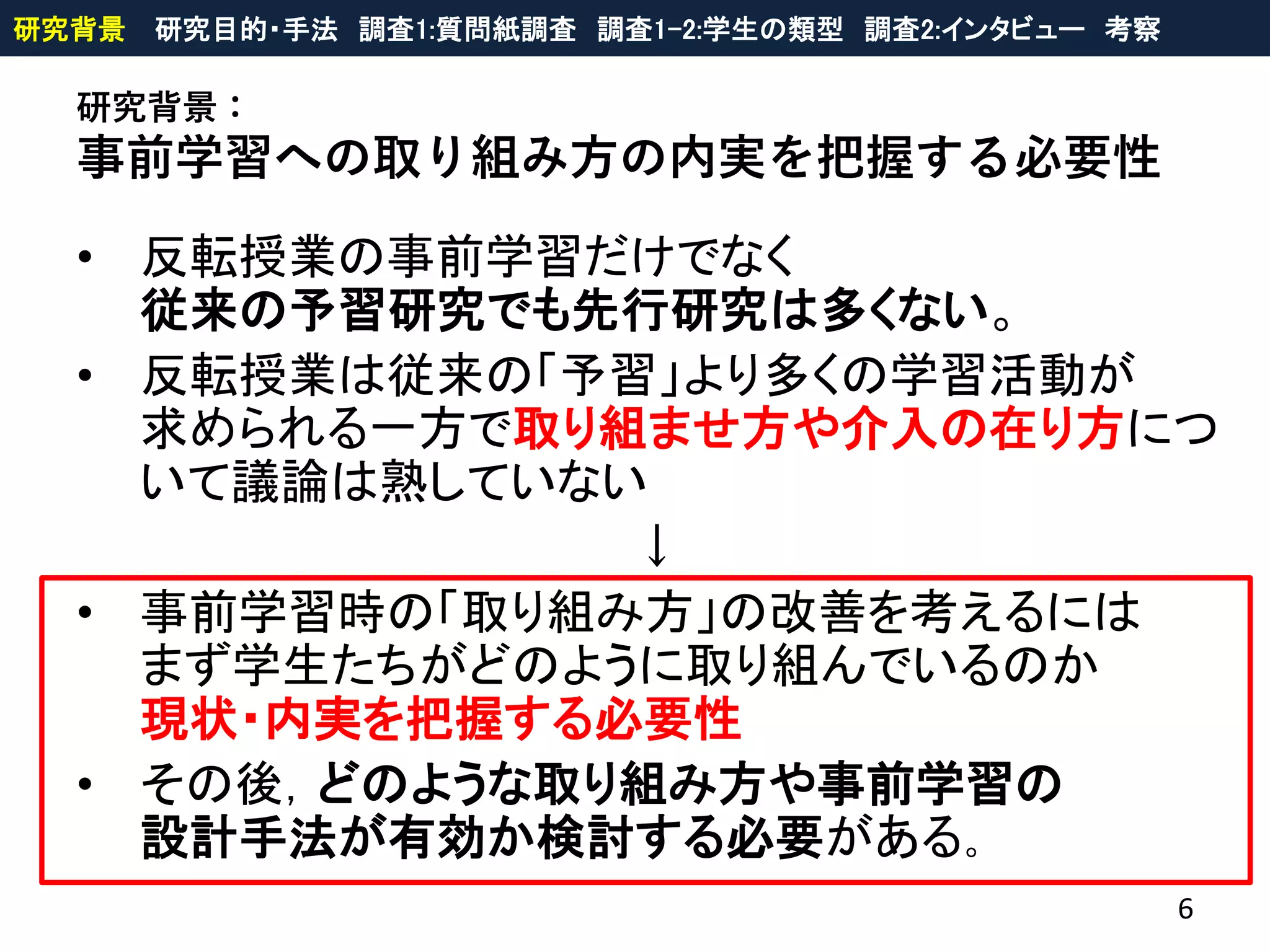 研究背景：
事前学習への取り組み方の内実を把握する必要性
• 反転授業の事前学習だけでなく
従来の予習研究でも先行研究は多くない。
• 反転授業は従来の「予習」より多くの学習活動が
求められる一方で取り組ませ方や介入の在り方につ
いて議論は熟していない
↓
• 事前学習時の「取り組み方」の改善を考えるには
まず学生たちがどのように取り組んでいるのか
現状・内実を把握する必要性
• その後，どのような取り組み方や事前学習の
設計手法が有効か検討する必要がある。
6
研究背景 研究目的・手法 調査1:質問紙調査 調査1-2:学生の類型 調査2:インタビュー 考察
 
