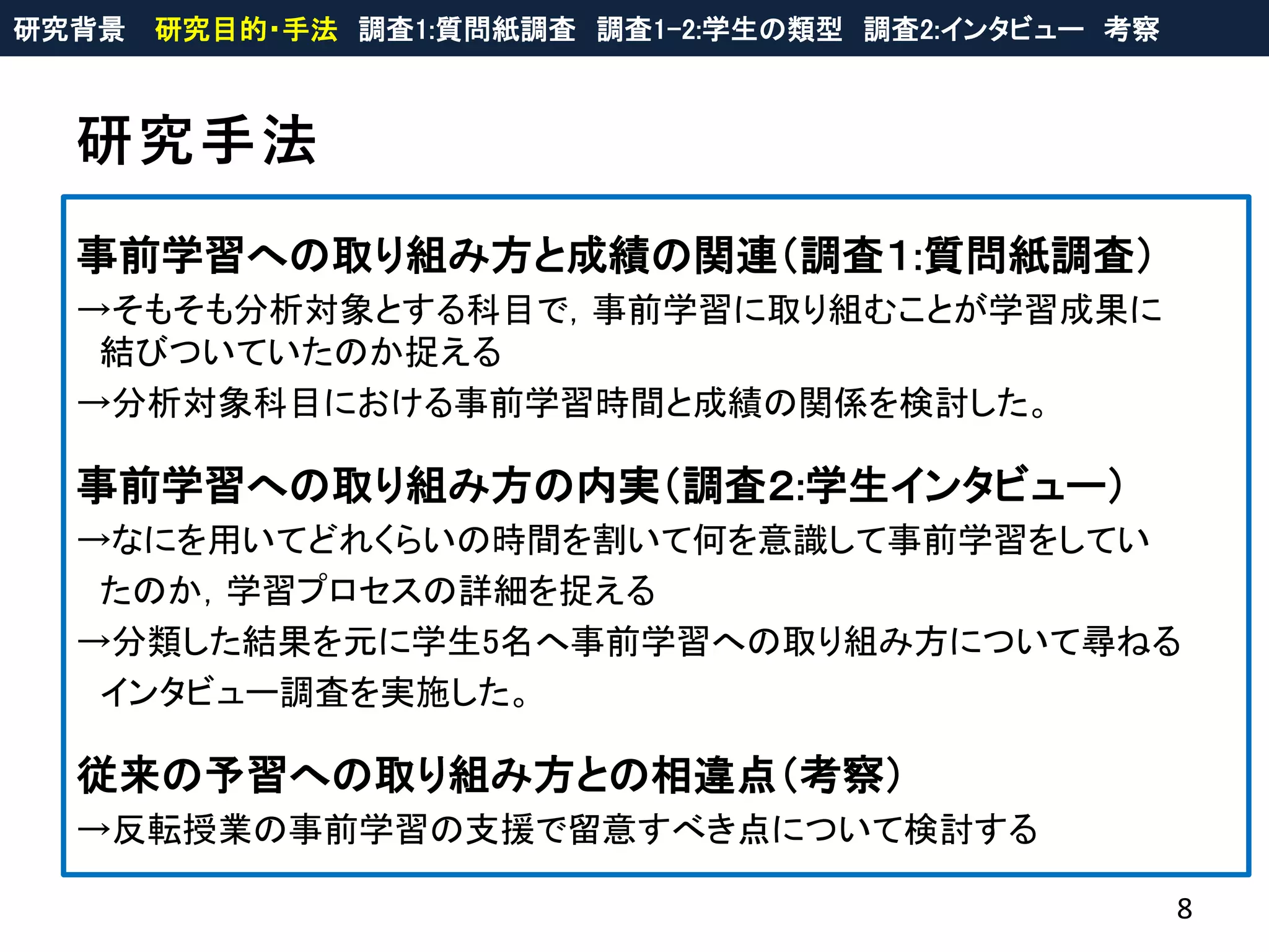 研究手法
8
研究背景 研究目的・手法 調査1:質問紙調査 調査1-2:学生の類型 調査2:インタビュー 考察
事前学習への取り組み方と成績の関連（調査１:質問紙調査）
→そもそも分析対象とする科目で，事前学習に取り組むことが学習成果に
結びついていたのか捉える
→分析対象科目における事前学習時間と成績の関係を検討した。
事前学習への取り組み方の内実（調査２:学生インタビュー）
→なにを用いてどれくらいの時間を割いて何を意識して事前学習をしてい
たのか，学習プロセスの詳細を捉える
→分類した結果を元に学生5名へ事前学習への取り組み方について尋ねる
インタビュー調査を実施した。
従来の予習への取り組み方との相違点（考察）
→反転授業の事前学習の支援で留意すべき点について検討する
 