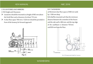 ADA MANUAL NBC 2016
WASHBASINS
2.19LAVATORIESANDMIRRORS
2.192Height and Clearances
 Lavatories should be mounted at a height of 865mmabove
the finish floor and a clearanceof at least 735mm.
 A clear floor space 760 mmx 1220mmshould be provided in
front of the lavatory for forward approach
B-9.7 WASHBASIN
a) Minimumclear floor space of 900mmwide
by1 200mmdeep
b) It shall bemounted such that the minimum
distance between the centrelineof the fixture
and the side wall is 460mm; and the top edge
of the washbasin is between 750mm
and 850mmfrom the floor.
 