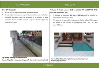 ADA MANUAL NBC 2016
Volume 1, Part 3 (Annex B) B-5. ACCESS AT ENTRANCE AND
WITHIN THE BUILDING
• A landing of minimum 800 mm × 1800 mm shall be provided on
either side ofthe entrance door.
• The width of the accessible entrance door shall be at least 900 mm and
the width of the corridors or passageways shall not be less
than 1200 mm.
ENTRANCE
2.14 ENTRANCES
• Atleast 50% ofall public entrances must be accessible
• An accessible entrance must be providedtoeach tenancy in afacility.
• Accessible entrances must be provided in a number at least
equivalent to the number of exits required by the applicable
building/fire codes.
Fig: Ramp leading to the entrance
(source: https://www.sagetraveling.com/5-star-london-accessible-hotel)
(source: https://openlab.citytech.cuny.edu/service-product
design/category/hotel/)
 