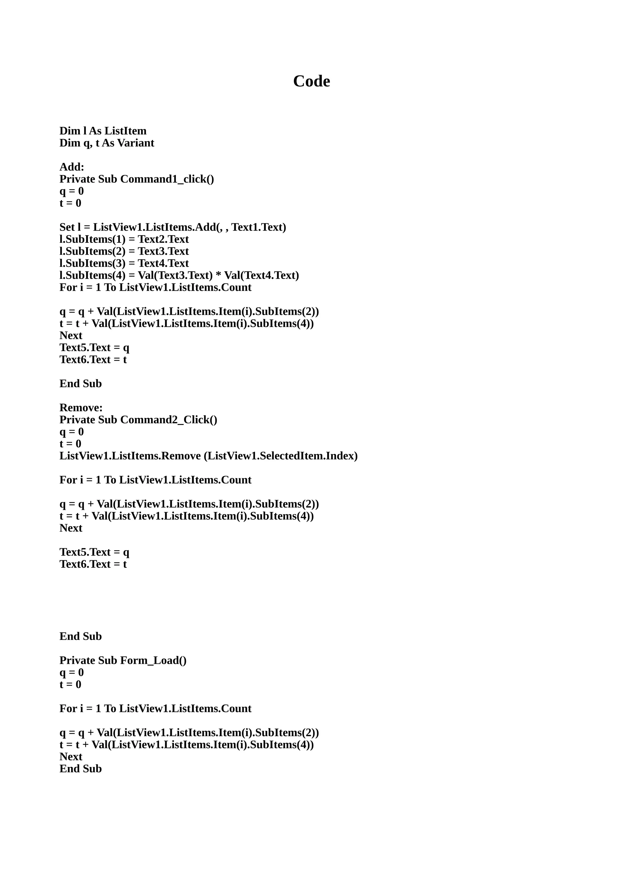 Code
Dim l As ListItem
Dim q, t As Variant
Add:
Private Sub Command1_click()
q = 0
t = 0
Set l = ListView1.ListItems.Add(, , Text1.Text)
l.SubItems(1) = Text2.Text
l.SubItems(2) = Text3.Text
l.SubItems(3) = Text4.Text
l.SubItems(4) = Val(Text3.Text) * Val(Text4.Text)
For i = 1 To ListView1.ListItems.Count
q = q + Val(ListView1.ListItems.Item(i).SubItems(2))
t = t + Val(ListView1.ListItems.Item(i).SubItems(4))
Next
Text5.Text = q
Text6.Text = t
End Sub
Remove:
Private Sub Command2_Click()
q = 0
t = 0
ListView1.ListItems.Remove (ListView1.SelectedItem.Index)
For i = 1 To ListView1.ListItems.Count
q = q + Val(ListView1.ListItems.Item(i).SubItems(2))
t = t + Val(ListView1.ListItems.Item(i).SubItems(4))
Next
Text5.Text = q
Text6.Text = t
End Sub
Private Sub Form_Load()
q = 0
t = 0
For i = 1 To ListView1.ListItems.Count
q = q + Val(ListView1.ListItems.Item(i).SubItems(2))
t = t + Val(ListView1.ListItems.Item(i).SubItems(4))
Next
End Sub