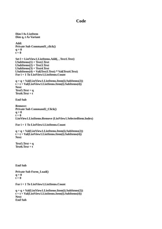 Code
Dim l As ListItem
Dim q, t As Variant
Add:
Private Sub Command1_click()
q = 0
t = 0
Set l = ListView1.ListItems.Add(, , Text1.Text)
l.SubItems(1) = Text2.Text
l.SubItems(2) = Text3.Text
l.SubItems(3) = Text4.Text
l.SubItems(4) = Val(Text3.Text) * Val(Text4.Text)
For i = 1 To ListView1.ListItems.Count
q = q + Val(ListView1.ListItems.Item(i).SubItems(2))
t = t + Val(ListView1.ListItems.Item(i).SubItems(4))
Next
Text5.Text = q
Text6.Text = t
End Sub
Remove:
Private Sub Command2_Click()
q = 0
t = 0
ListView1.ListItems.Remove (ListView1.SelectedItem.Index)
For i = 1 To ListView1.ListItems.Count
q = q + Val(ListView1.ListItems.Item(i).SubItems(2))
t = t + Val(ListView1.ListItems.Item(i).SubItems(4))
Next
Text5.Text = q
Text6.Text = t
End Sub
Private Sub Form_Load()
q = 0
t = 0
For i = 1 To ListView1.ListItems.Count
q = q + Val(ListView1.ListItems.Item(i).SubItems(2))
t = t + Val(ListView1.ListItems.Item(i).SubItems(4))
Next
End Sub
 