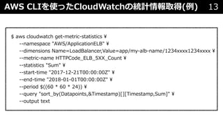 AWS CLIを使ったCloudWatchの統計情報取得(例) 13
$ aws cloudwatch get-metric-statistics 
--namespace "AWS/ApplicationELB" 
--dimensions Name=LoadBalancer,Value=app/my-alb-name/1234xxxx1234xxxx 
--metric-name HTTPCode_ELB_5XX_Count 
--statistics "Sum" 
--start-time "2017-12-21T00:00:00Z" 
--end-time "2018-01-01T00:00:00Z" 
--period $((60 * 60 * 24)) 
--query "sort_by(Datapoints,&Timestamp)[][Timestamp,Sum]" 
--output text
 
