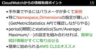 CloudWatchからの情報取得ポイント 15
•⼿作業でやるにはパラメータが多くて⾯倒
•特にNamespace,Dimensionsの指定が難しい
(GetMetricStatistics APIで確認しながらやる)
•period(期間)とstatistics(Sum/Average/
Maximum/…)の設定を組み合わせれば、簡単な
統計情報がすぐに取り出せる
•簡単に始められるAWS CLIはオススメ
 