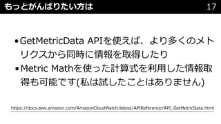 もっとがんばりたい⽅は 17
•GetMetricData APIを使えば、より多くのメト
リクスから同時に情報を取得したり
•Metric Mathを使った計算式を利⽤した情報取
得も可能です(私は試したことはありません)
https://docs.aws.amazon.com/AmazonCloudWatch/latest/APIReference/API_GetMetricData.html
 