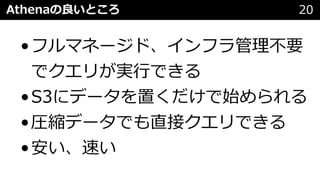 Athenaの良いところ 20
•フルマネージド、インフラ管理不要
でクエリが実⾏できる
•S3にデータを置くだけで始められる
•圧縮データでも直接クエリできる
•安い、速い
 
