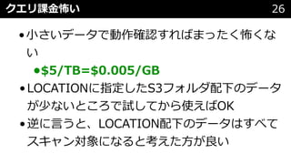 クエリ課⾦怖い 26
•⼩さいデータで動作確認すればまったく怖くな
い
•$5/TB=$0.005/GB
•LOCATIONに指定したS3フォルダ配下のデータ
が少ないところで試してから使えばOK
•逆に⾔うと、LOCATION配下のデータはすべて
スキャン対象になると考えた⽅が良い
 