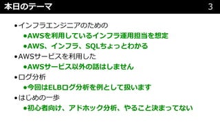 本⽇のテーマ 3
•インフラエンジニアのための
•AWSを利⽤しているインフラ運⽤担当を想定
•AWS、インフラ、SQLちょっとわかる
•AWSサービスを利⽤した
•AWSサービス以外の話はしません
•ログ分析
•今回はELBログ分析を例として扱います
•はじめの⼀歩
•初⼼者向け、アドホック分析、やること決まってない
 