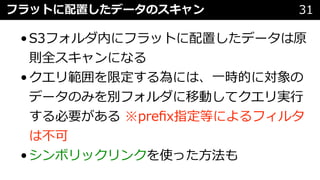 フラットに配置したデータのスキャン 31
•S3フォルダ内にフラットに配置したデータは原
則全スキャンになる
•クエリ範囲を限定する為には、⼀時的に対象の
データのみを別フォルダに移動してクエリ実⾏
する必要がある ※preﬁx指定等によるフィルタ
は不可
•シンボリックリンクを使った⽅法も
 