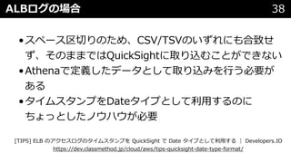 ALBログの場合 38
•スペース区切りのため、CSV/TSVのいずれにも合致せ
ず、そのままではQuickSightに取り込むことができない
•Athenaで定義したデータとして取り込みを⾏う必要が
ある
•タイムスタンプをDateタイプとして利⽤するのに
ちょっとしたノウハウが必要
[TIPS] ELB のアクセスログのタイムスタンプを QuickSight で Date タイプとして利⽤する ｜ Developers.IO
https://dev.classmethod.jp/cloud/aws/tips-quicksight-date-type-format/
 