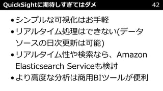 QuickSightに期待しすぎてはダメ 42
•シンプルな可視化はお⼿軽
•リアルタイム処理はできない(データ
ソースの⽇次更新は可能)
•リアルタイム性や検索なら、Amazon
Elasticsearch Serviceも検討
•より⾼度な分析は商⽤BIツールが便利
 