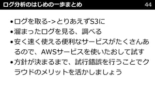 ログ分析のはじめの⼀歩まとめ 44
•ログを取る->とりあえずS3に
•溜まったログを⾒る、調べる
•安く速く使える便利なサービスがたくさんあ
るので、AWSサービスを使いたおして試す
•⽅針が決まるまで、試⾏錯誤を⾏うことでク
ラウドのメリットを活かしましょう
 