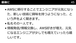 最後に 45
• AWSに移⾏することでエンジニアが元気になっ
た、新しい技術に興味を持つようになった、と
いう声をよく聞きます。
• 私もその⼀⼈です。
• 情報発信/情報交換し、AWS好きが増え、元気
になるエンジニアが少しでも増えていったら嬉
しいです。
 