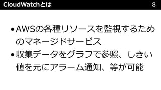 CloudWatchとは 8
•AWSの各種リソースを監視するため
のマネージドサービス
•収集データをグラフで参照、しきい
値を元にアラーム通知、等が可能
 