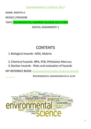 1
ENVIROMENTAL SCIENCE-2017
NAME: ROHITH.A
REGNO:17MIS0298
TOPIC: ENVIROMENTAL HAZARDS CAUSES& SOLUTIONS
DIGITAL ASSIGNMENT-1
CONTENTS
1.Biological hazards -AIDS, Malaria
2.Chemical hazards -BPA, PCB, Phthalates Mercury
3.Nuclear hazards - Risks and evaluation of hazards
MY REFERNCE BOOK: (environmental studies by Benny Joseph)
ENVIROMENTAL ENGINEERING BY B. GLYN
 
