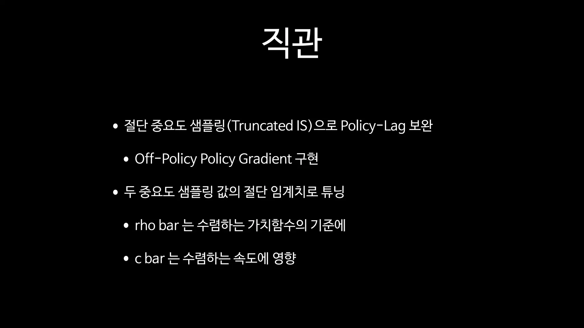 직관
•절단 중요도 샘플링(Truncated IS)으로 Policy-Lag 보완

•Off-Policy Policy Gradient 구현

•두 중요도 샘플링 값의 절단 임계치로 튜닝

•rho bar 는 수렴하는 가치함수의 기준에

•c bar 는 수렴하는 속도에 영향
 