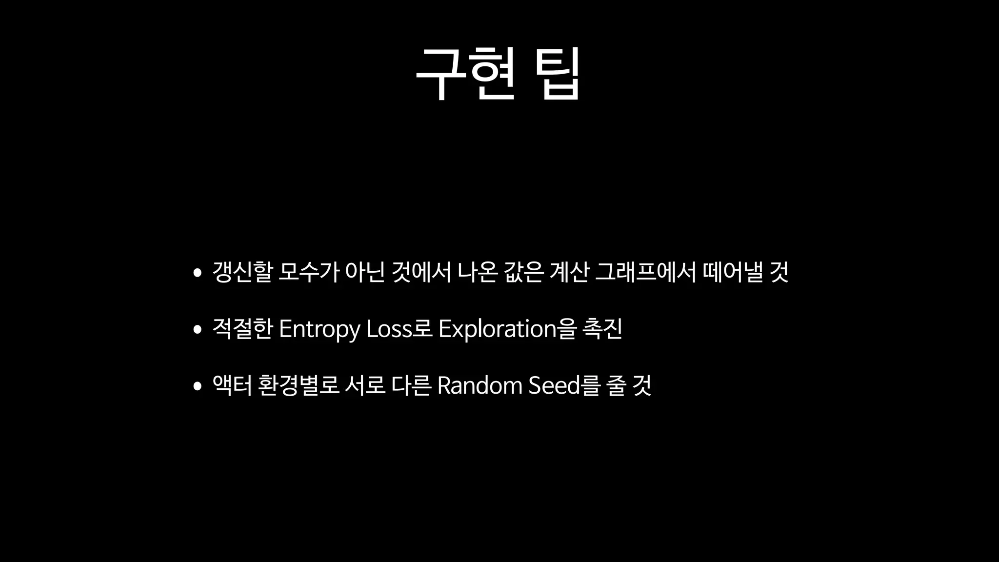 구현 팁
•갱신할 모수가 아닌 것에서 나온 값은 계산 그래프에서 떼어낼 것

•적절한 Entropy Loss로 Exploration을 촉진

•액터 환경별로 서로 다른 Random Seed를 줄 것
 