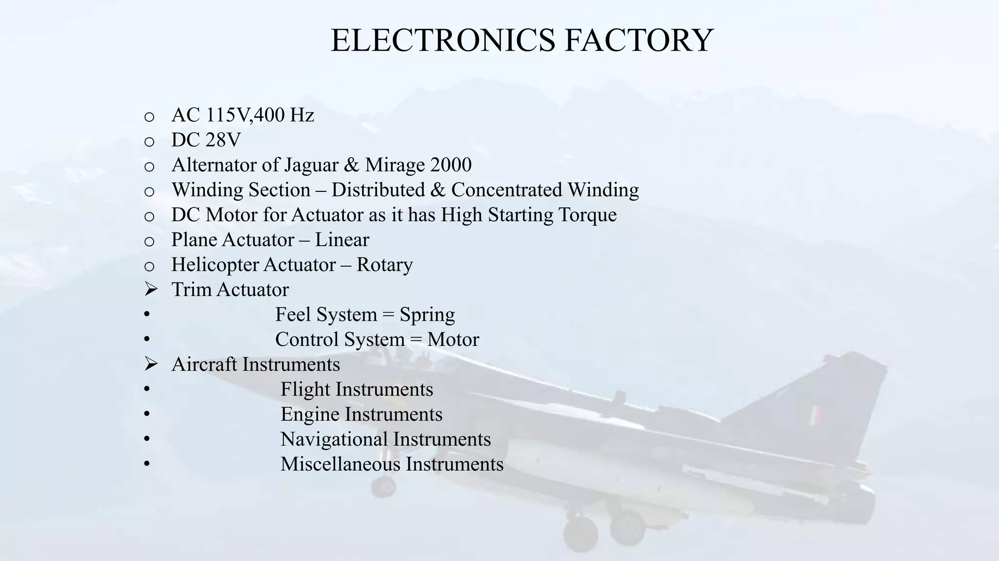 ELECTRONICS FACTORY
o AC 115V,400 Hz
o DC 28V
o Alternator of Jaguar & Mirage 2000
o Winding Section – Distributed & Concentrated Winding
o DC Motor for Actuator as it has High Starting Torque
o Plane Actuator – Linear
o Helicopter Actuator – Rotary
 Trim Actuator
• Feel System = Spring
• Control System = Motor
 Aircraft Instruments
• Flight Instruments
• Engine Instruments
• Navigational Instruments
• Miscellaneous Instruments
 