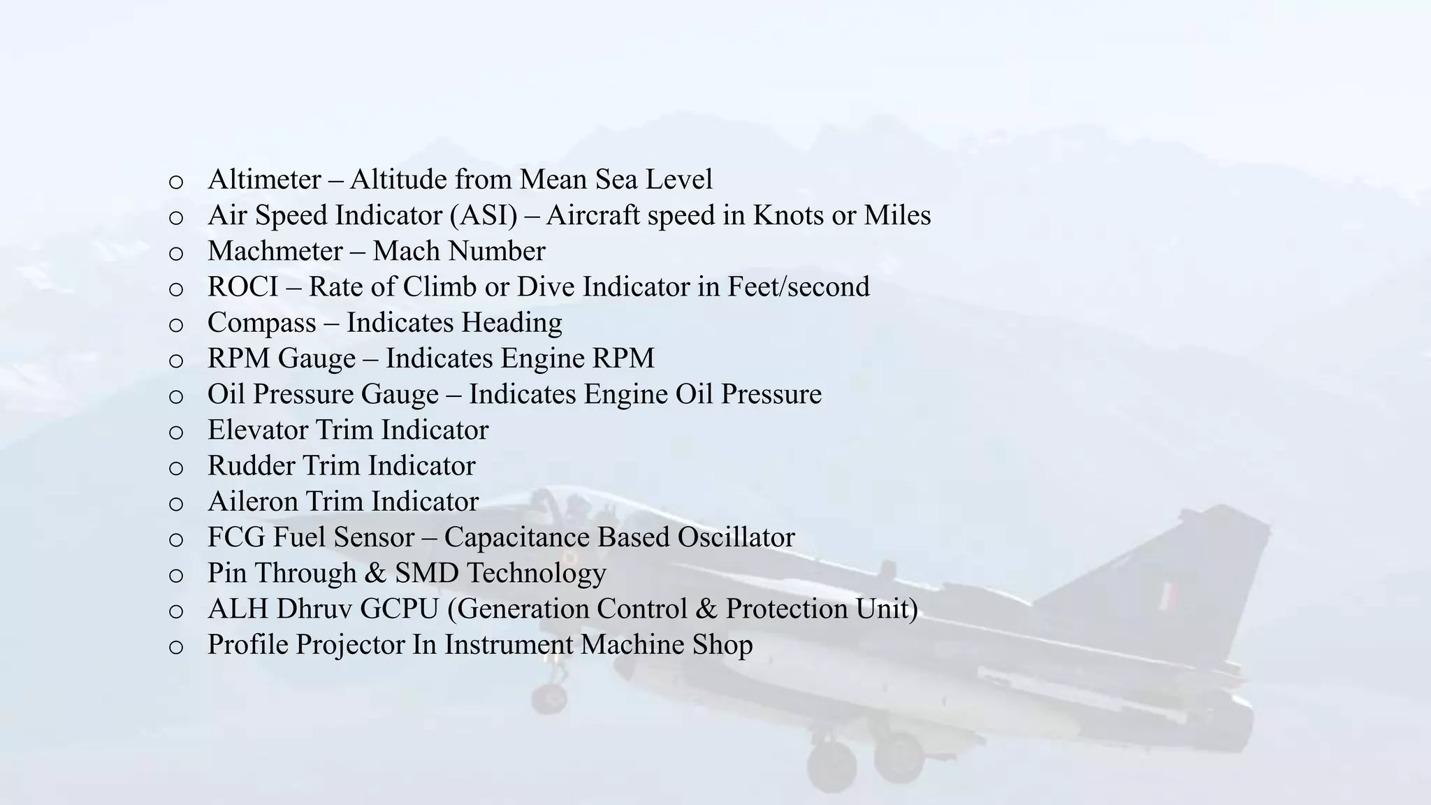 o Altimeter – Altitude from Mean Sea Level
o Air Speed Indicator (ASI) – Aircraft speed in Knots or Miles
o Machmeter – Mach Number
o ROCI – Rate of Climb or Dive Indicator in Feet/second
o Compass – Indicates Heading
o RPM Gauge – Indicates Engine RPM
o Oil Pressure Gauge – Indicates Engine Oil Pressure
o Elevator Trim Indicator
o Rudder Trim Indicator
o Aileron Trim Indicator
o FCG Fuel Sensor – Capacitance Based Oscillator
o Pin Through & SMD Technology
o ALH Dhruv GCPU (Generation Control & Protection Unit)
o Profile Projector In Instrument Machine Shop
 