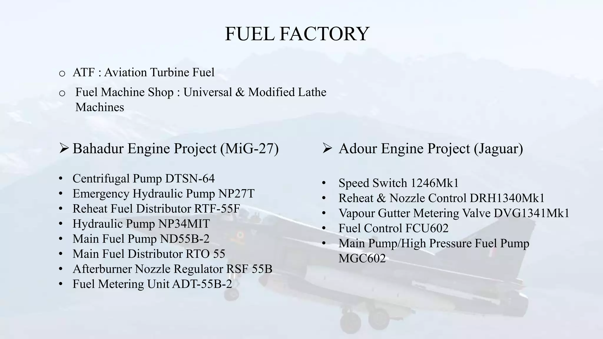 FUEL FACTORY
Bahadur Engine Project (MiG-27)
• Centrifugal Pump DTSN-64
• Emergency Hydraulic Pump NP27T
• Reheat Fuel Distributor RTF-55F
• Hydraulic Pump NP34MIT
• Main Fuel Pump ND55B-2
• Main Fuel Distributor RTO 55
• Afterburner Nozzle Regulator RSF 55B
• Fuel Metering Unit ADT-55B-2
o ATF : Aviation Turbine Fuel
o Fuel Machine Shop : Universal & Modified Lathe
Machines
 Adour Engine Project (Jaguar)
• Speed Switch 1246Mk1
• Reheat & Nozzle Control DRH1340Mk1
• Vapour Gutter Metering Valve DVG1341Mk1
• Fuel Control FCU602
• Main Pump/High Pressure Fuel Pump
MGC602
 