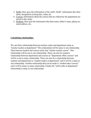 3. Stuffs: Here goes the information of the stuffs. Stuffs’ information like their
name, designation, joining date, salary etc.
4. Courses: Information about the courses that are offered by the department are
stored in this entity.
5. Students: Here goes the information like their name, father’s name, phone no,
email address, etc.
Calculating relationships:
We can find a relationship between teachers entity and department entity as
“teacher teaches at department” This relationship will be many to one relationship.
Then between teacher and courses entity that “teacher teaches course”. This
relationship will be one to one relationship. There can also be created a
relationship between department and courses as “department offers courses” and
will be a one to many relationship. There can also be a relationship between
students and department as “student studies at department” and it will be a many to
one relationship. Another relationship that can be made is “student takes courses”
and it will be many to many relationship. Finally the “stuff works at department”
relationship is many to one relationship.
 