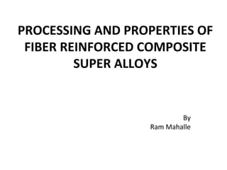 PROCESSING AND PROPERTIES OF
FIBER REINFORCED COMPOSITE
SUPER ALLOYS
By
Ram Mahalle
 
