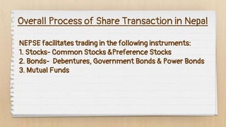 Overall Process of Share Transaction in Nepal
NEPSE facilitates trading in the following instruments:
1. Stocks- Common Stocks &Preference Stocks
2. Bonds- Debentures, Government Bonds & Power Bonds
3. Mutual Funds
 