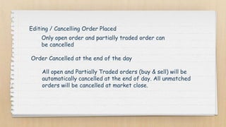 Editing / Cancelling Order Placed
Only open order and partially traded order can
be cancelled
Order Cancelled at the end of the day
All open and Partially Traded orders (buy & sell) will be
automatically cancelled at the end of day. All unmatched
orders will be cancelled at market close.
 