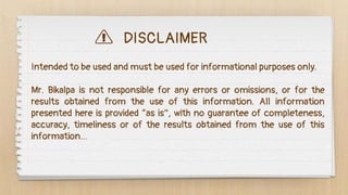 DISCLAIMER
Intended to be used and must be used for informational purposes only.
Mr. Bikalpa is not responsible for any errors or omissions, or for the
results obtained from the use of this information. All information
presented here is provided “as is”, with no guarantee of completeness,
accuracy, timeliness or of the results obtained from the use of this
information…
 