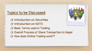 Topics to be Discussed
👉 Introduction on Securities
👉 Introduction on NOTS
👉 Basic Terms used in Trading
👉 Overall Process of Share Transaction in Nepal
👉 How does Online Trading work??
 