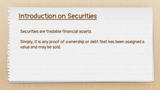 Securities are tradable financial assets.
Introduction on Securities
Simply, it is any proof of ownership or debt that has been assigned a
value and may be sold.
 