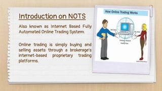 Also known as Internet Based Fully
Automated Online Trading System.
Introduction on NOTS
Online trading is simply buying and
selling assets through a brokerage's
internet-based proprietary trading
platforms.
 