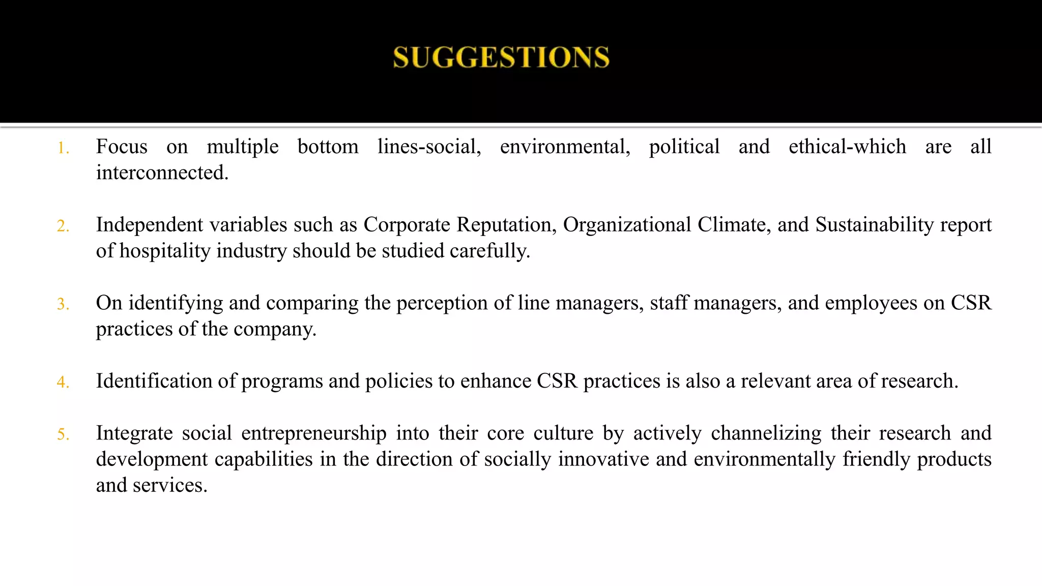 1. Focus on multiple bottom lines-social, environmental, political and ethical-which are all
interconnected.
2. Independent variables such as Corporate Reputation, Organizational Climate, and Sustainability report
of hospitality industry should be studied carefully.
3. On identifying and comparing the perception of line managers, staff managers, and employees on CSR
practices of the company.
4. Identification of programs and policies to enhance CSR practices is also a relevant area of research.
5. Integrate social entrepreneurship into their core culture by actively channelizing their research and
development capabilities in the direction of socially innovative and environmentally friendly products
and services.
 
