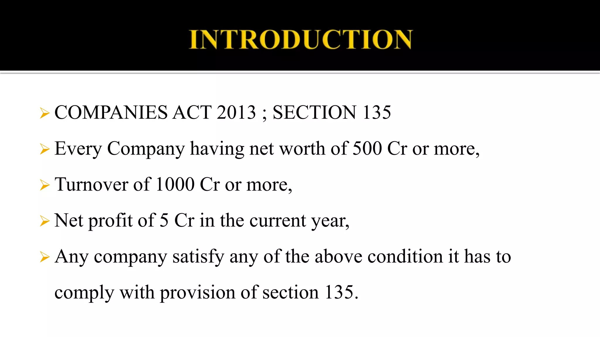  COMPANIES ACT 2013 ; SECTION 135
 Every Company having net worth of 500 Cr or more,
 Turnover of 1000 Cr or more,
 Net profit of 5 Cr in the current year,
 Any company satisfy any of the above condition it has to
comply with provision of section 135.
 