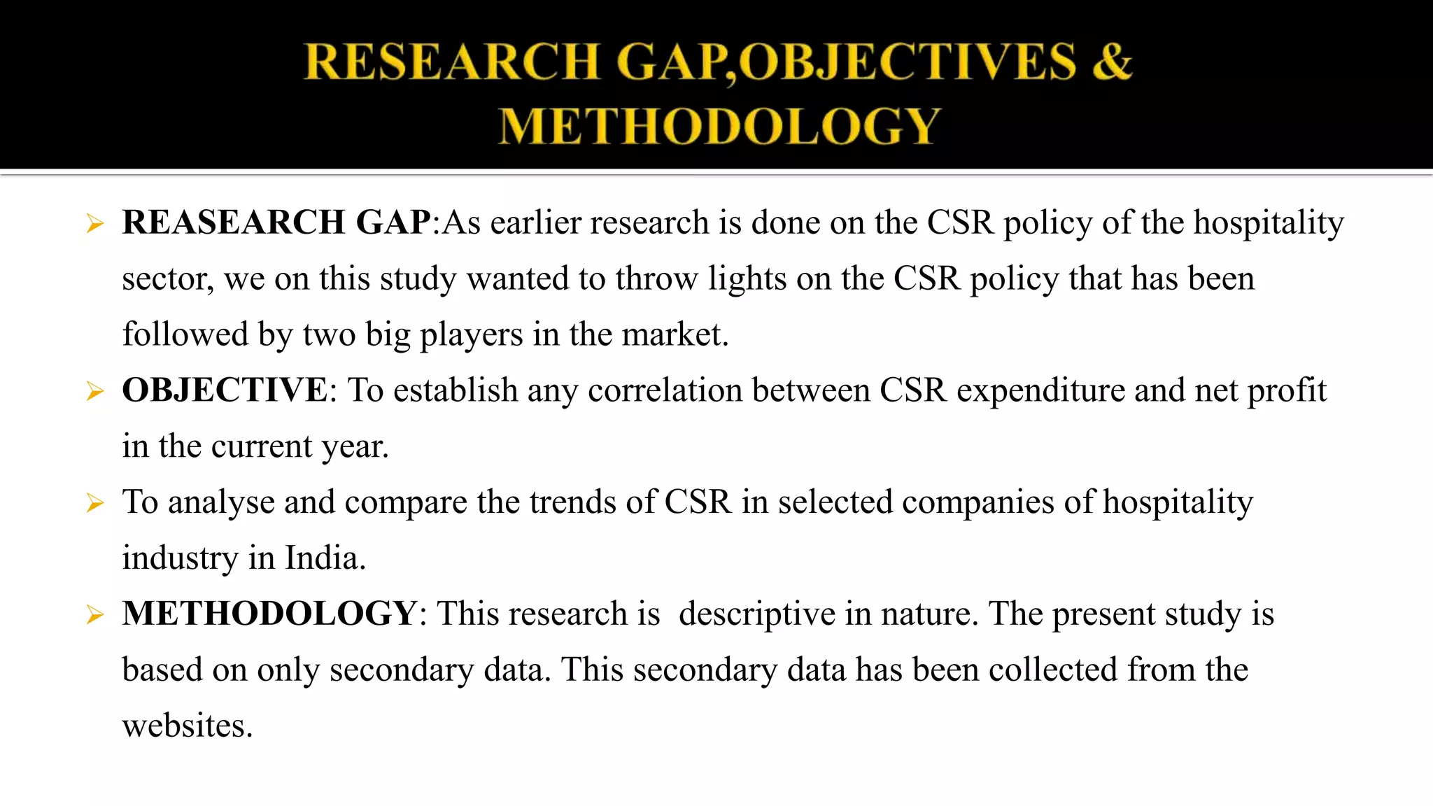  REASEARCH GAP:As earlier research is done on the CSR policy of the hospitality
sector, we on this study wanted to throw lights on the CSR policy that has been
followed by two big players in the market.
 OBJECTIVE: To establish any correlation between CSR expenditure and net profit
in the current year.
 To analyse and compare the trends of CSR in selected companies of hospitality
industry in India.
 METHODOLOGY: This research is descriptive in nature. The present study is
based on only secondary data. This secondary data has been collected from the
websites.
 