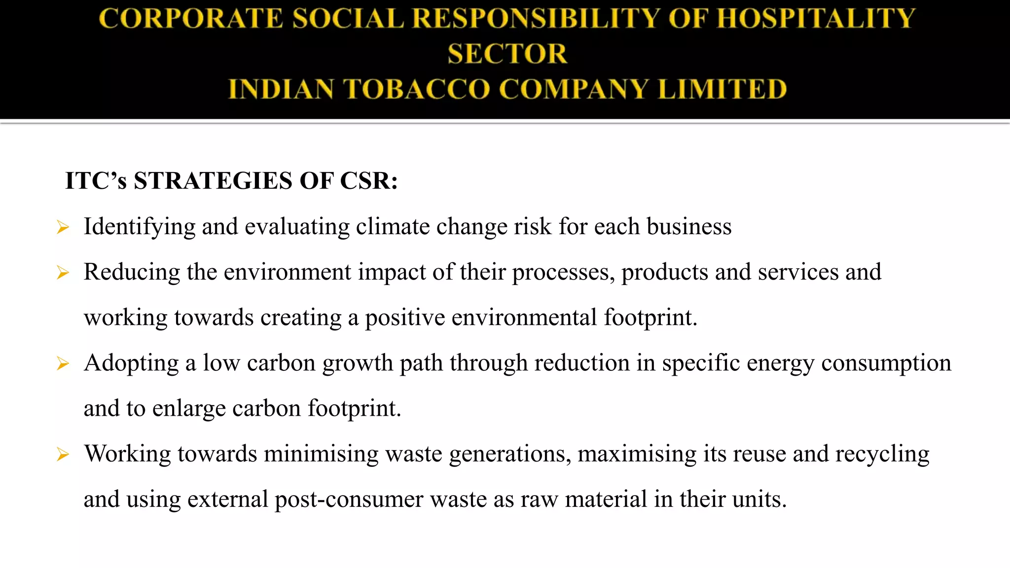 ITC’s STRATEGIES OF CSR:
 Identifying and evaluating climate change risk for each business
 Reducing the environment impact of their processes, products and services and
working towards creating a positive environmental footprint.
 Adopting a low carbon growth path through reduction in specific energy consumption
and to enlarge carbon footprint.
 Working towards minimising waste generations, maximising its reuse and recycling
and using external post-consumer waste as raw material in their units.
 