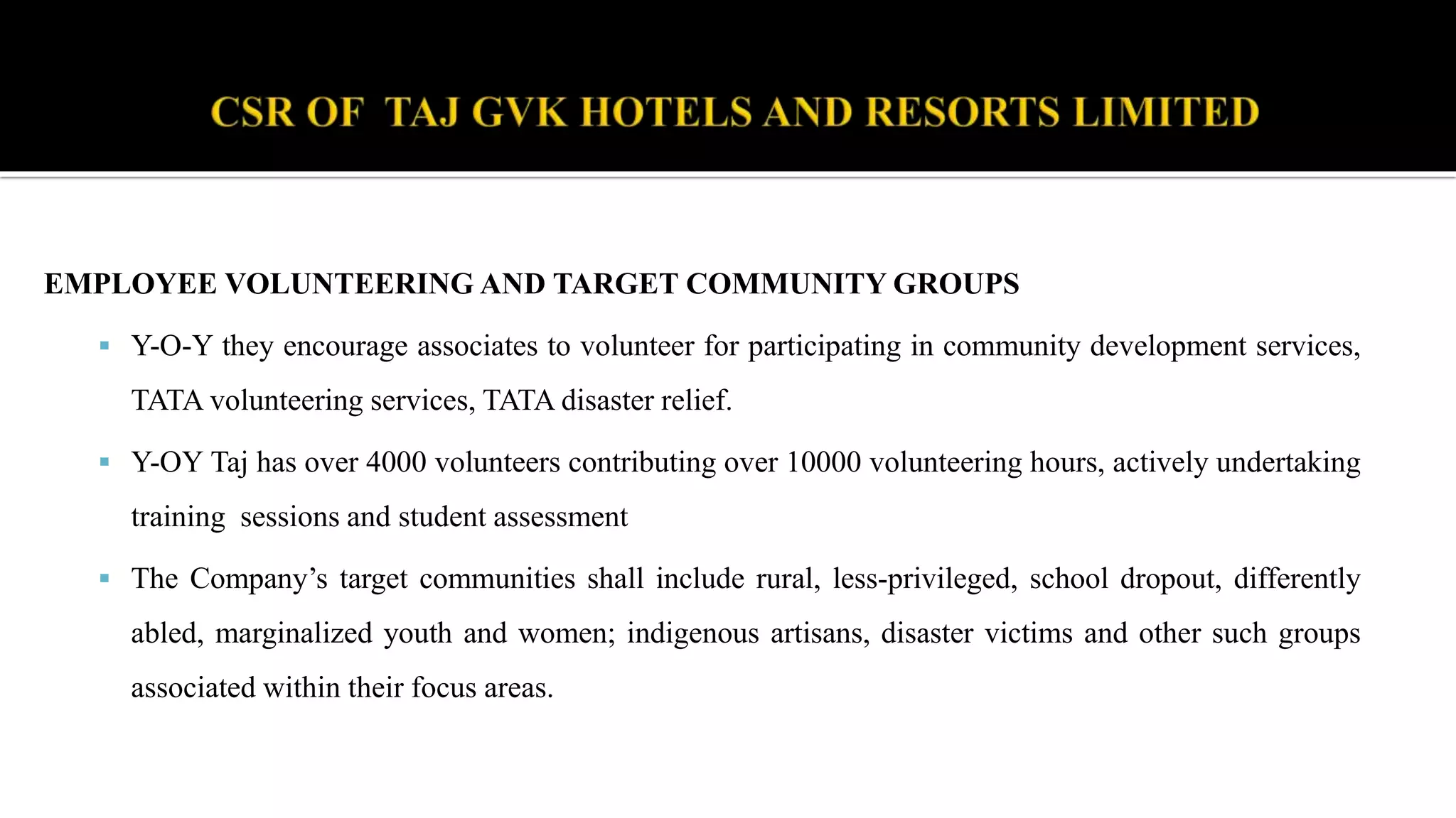 EMPLOYEE VOLUNTEERING AND TARGET COMMUNITY GROUPS
 Y-O-Y they encourage associates to volunteer for participating in community development services,
TATA volunteering services, TATA disaster relief.
 Y-OY Taj has over 4000 volunteers contributing over 10000 volunteering hours, actively undertaking
training sessions and student assessment
 The Company’s target communities shall include rural, less-privileged, school dropout, differently
abled, marginalized youth and women; indigenous artisans, disaster victims and other such groups
associated within their focus areas.
 