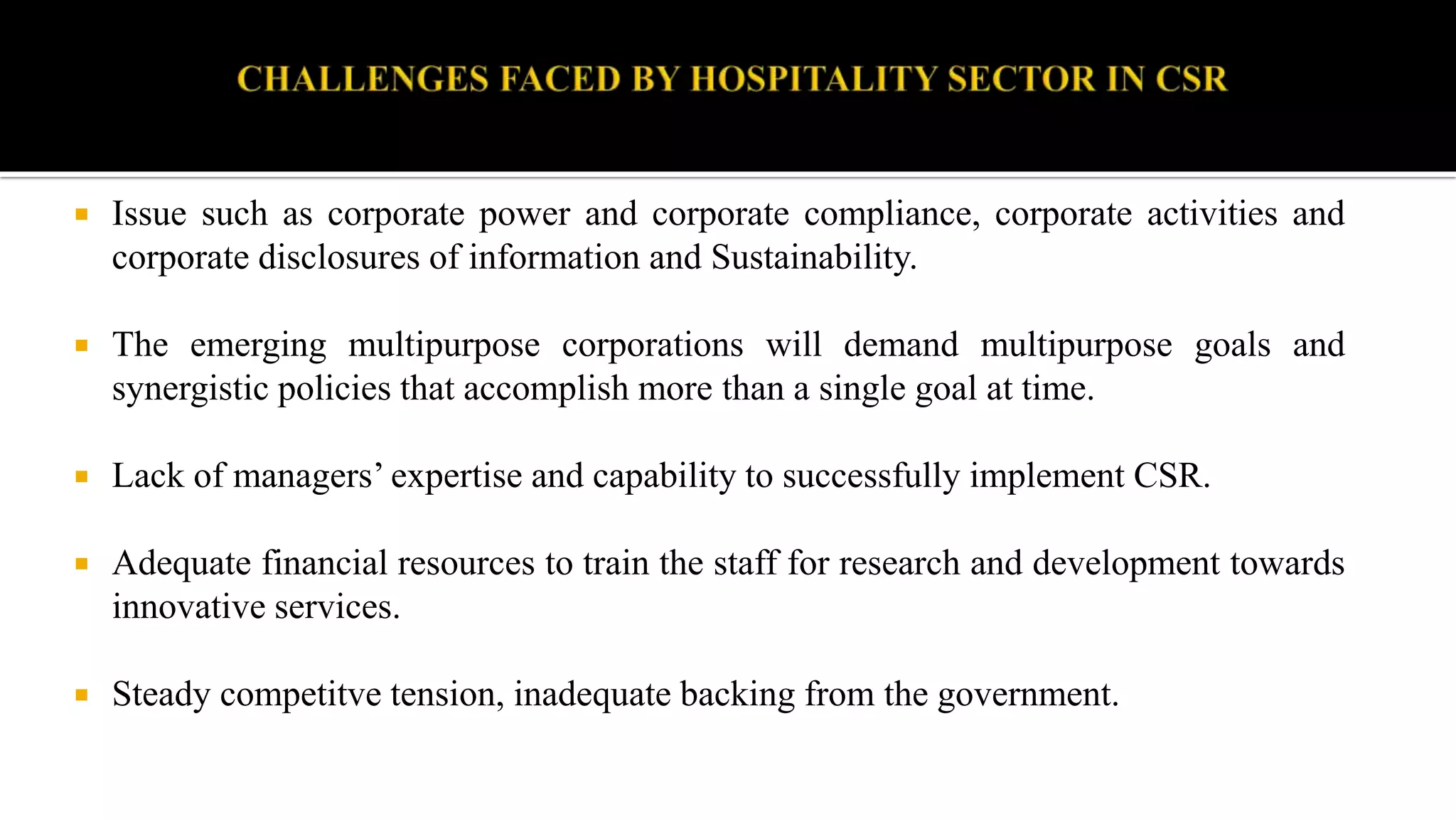  Issue such as corporate power and corporate compliance, corporate activities and
corporate disclosures of information and Sustainability.
 The emerging multipurpose corporations will demand multipurpose goals and
synergistic policies that accomplish more than a single goal at time.
 Lack of managers’ expertise and capability to successfully implement CSR.
 Adequate financial resources to train the staff for research and development towards
innovative services.
 Steady competitve tension, inadequate backing from the government.
 