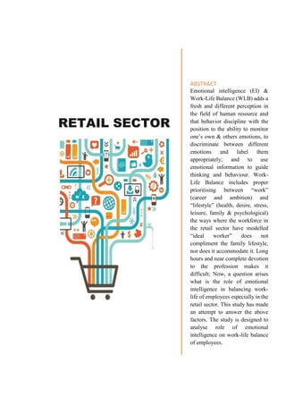 RETAIL SECTOR
ABSTRACT
Emotional intelligence (EI) &
Work-Life Balance (WLB) adds a
fresh and different perception in
the field of human resource and
that behavior discipline with the
position to the ability to monitor
one’s own & others emotions, to
discriminate between different
emotions and label them
appropriately; and to use
emotional information to guide
thinking and behaviour. Work-
Life Balance includes proper
prioritising between “work”
(career and ambition) and
“lifestyle” (health, desire, stress,
leisure, family & psychological)
the ways where the workforce in
the retail sector have modelled
“ideal worker” does not
compliment the family lifestyle,
nor does it accommodate it. Long
hours and near complete devotion
to the profession makes it
difficult; Now, a question arises
what is the role of emotional
intelligence in balancing work-
life of employees especially in the
retail sector. This study has made
an attempt to answer the above
factors. The study is designed to
analyse role of emotional
intelligence on work-life balance
of employees.
 