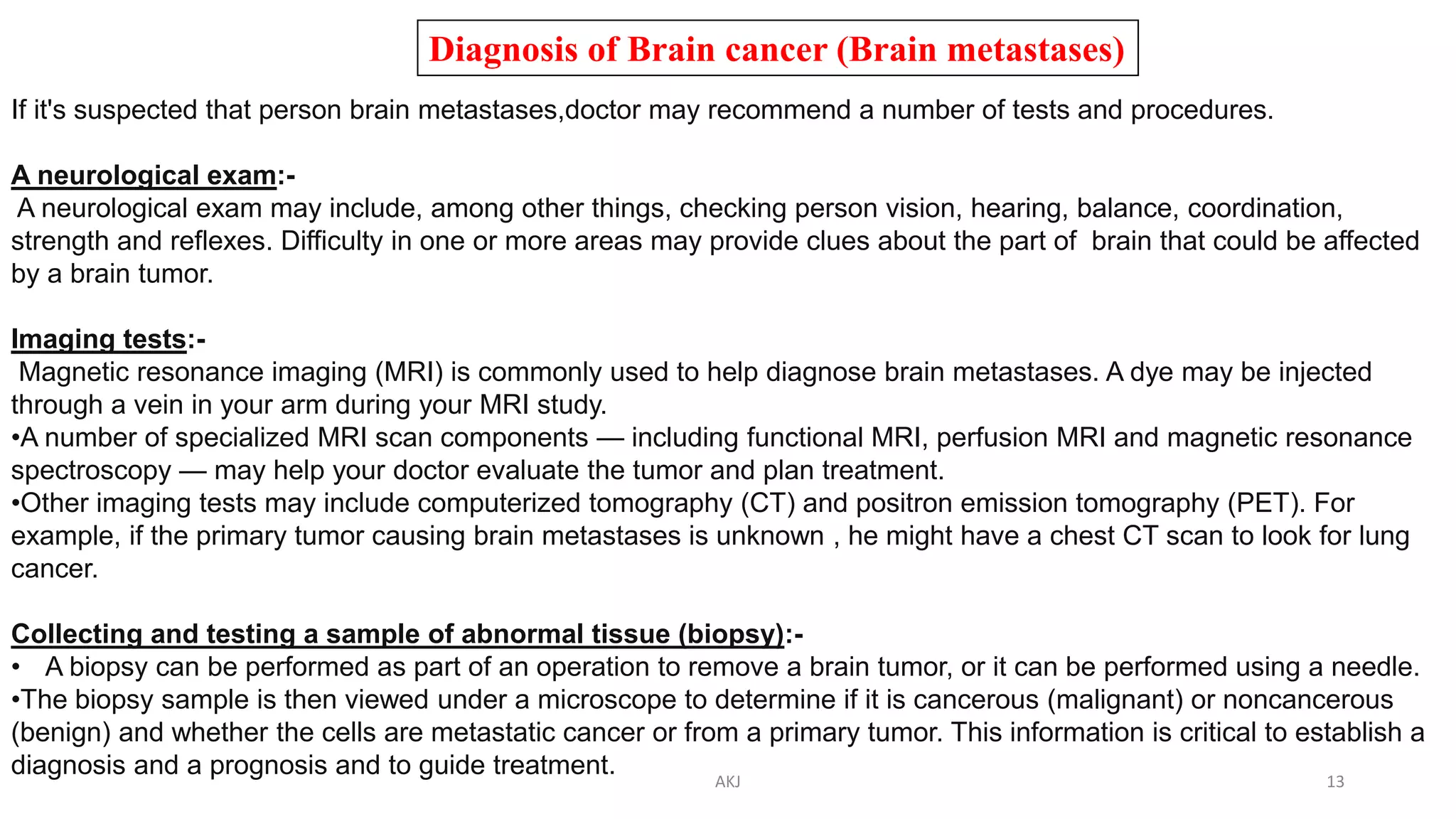 Diagnosis of Brain cancer (Brain metastases)
If it's suspected that person brain metastases,doctor may recommend a number of tests and procedures.
A neurological exam:-
A neurological exam may include, among other things, checking person vision, hearing, balance, coordination,
strength and reflexes. Difficulty in one or more areas may provide clues about the part of brain that could be affected
by a brain tumor.
Imaging tests:-
Magnetic resonance imaging (MRI) is commonly used to help diagnose brain metastases. A dye may be injected
through a vein in your arm during your MRI study.
•A number of specialized MRI scan components — including functional MRI, perfusion MRI and magnetic resonance
spectroscopy — may help your doctor evaluate the tumor and plan treatment.
•Other imaging tests may include computerized tomography (CT) and positron emission tomography (PET). For
example, if the primary tumor causing brain metastases is unknown , he might have a chest CT scan to look for lung
cancer.
Collecting and testing a sample of abnormal tissue (biopsy):-
• A biopsy can be performed as part of an operation to remove a brain tumor, or it can be performed using a needle.
•The biopsy sample is then viewed under a microscope to determine if it is cancerous (malignant) or noncancerous
(benign) and whether the cells are metastatic cancer or from a primary tumor. This information is critical to establish a
diagnosis and a prognosis and to guide treatment. AKJ 13
 