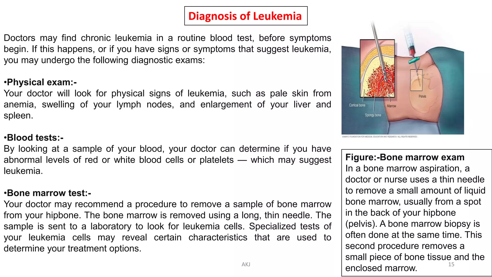 Diagnosis of Leukemia
Doctors may find chronic leukemia in a routine blood test, before symptoms
begin. If this happens, or if you have signs or symptoms that suggest leukemia,
you may undergo the following diagnostic exams:
•Physical exam:-
Your doctor will look for physical signs of leukemia, such as pale skin from
anemia, swelling of your lymph nodes, and enlargement of your liver and
spleen.
•Blood tests:-
By looking at a sample of your blood, your doctor can determine if you have
abnormal levels of red or white blood cells or platelets — which may suggest
leukemia.
•Bone marrow test:-
Your doctor may recommend a procedure to remove a sample of bone marrow
from your hipbone. The bone marrow is removed using a long, thin needle. The
sample is sent to a laboratory to look for leukemia cells. Specialized tests of
your leukemia cells may reveal certain characteristics that are used to
determine your treatment options.
Figure:-Bone marrow exam
In a bone marrow aspiration, a
doctor or nurse uses a thin needle
to remove a small amount of liquid
bone marrow, usually from a spot
in the back of your hipbone
(pelvis). A bone marrow biopsy is
often done at the same time. This
second procedure removes a
small piece of bone tissue and the
enclosed marrow.
AKJ 15
 