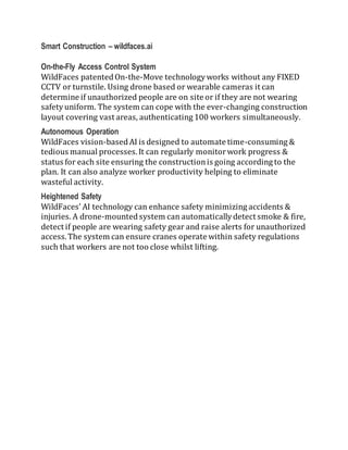 Smart Construction – wildfaces.ai
On-the-Fly Access Control System
WildFaces patentedOn-the-Move technologyworks without any FIXED
CCTV or turnstile. Using drone based or wearable cameras it can
determine if unauthorized people are on site or if they are not wearing
safetyuniform. The system can cope with the ever-changing construction
layout covering vast areas, authenticating 100 workers simultaneously.
Autonomous Operation
WildFaces vision-basedAI is designed to automate time-consuming &
tedious manual processes.It can regularly monitorwork progress &
status for each site ensuring the constructionis going according to the
plan. It can also analyze worker productivity helping to eliminate
wasteful activity.
Heightened Safety
WildFaces’ AI technology can enhance safety minimizing accidents &
injuries. A drone-mountedsystem can automaticallydetect smoke & fire,
detect if people are wearing safety gear and raise alerts for unauthorized
access.The system can ensure cranes operate within safety regulations
such that workers are not too close whilst lifting.
 