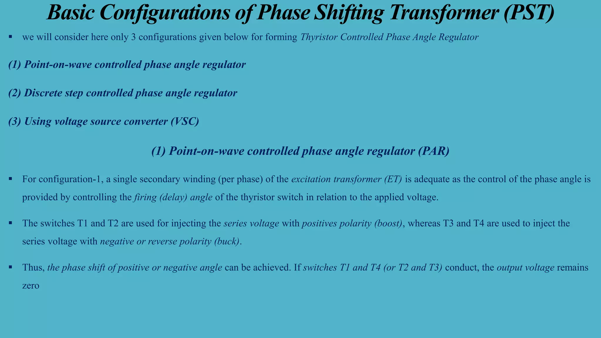 Basic Configurations of Phase Shifting Transformer (PST)
▪ we will consider here only 3 configurations given below for forming Thyristor Controlled Phase Angle Regulator
(1) Point-on-wave controlled phase angle regulator
(2) Discrete step controlled phase angle regulator
(3) Using voltage source converter (VSC)
(1) Point-on-wave controlled phase angle regulator (PAR)
▪ For configuration-1, a single secondary winding (per phase) of the excitation transformer (ET) is adequate as the control of the phase angle is
provided by controlling the firing (delay) angle of the thyristor switch in relation to the applied voltage.
▪ The switches T1 and T2 are used for injecting the series voltage with positives polarity (boost), whereas T3 and T4 are used to inject the
series voltage with negative or reverse polarity (buck).
▪ Thus, the phase shift of positive or negative angle can be achieved. If switches T1 and T4 (or T2 and T3) conduct, the output voltage remains
zero
 
