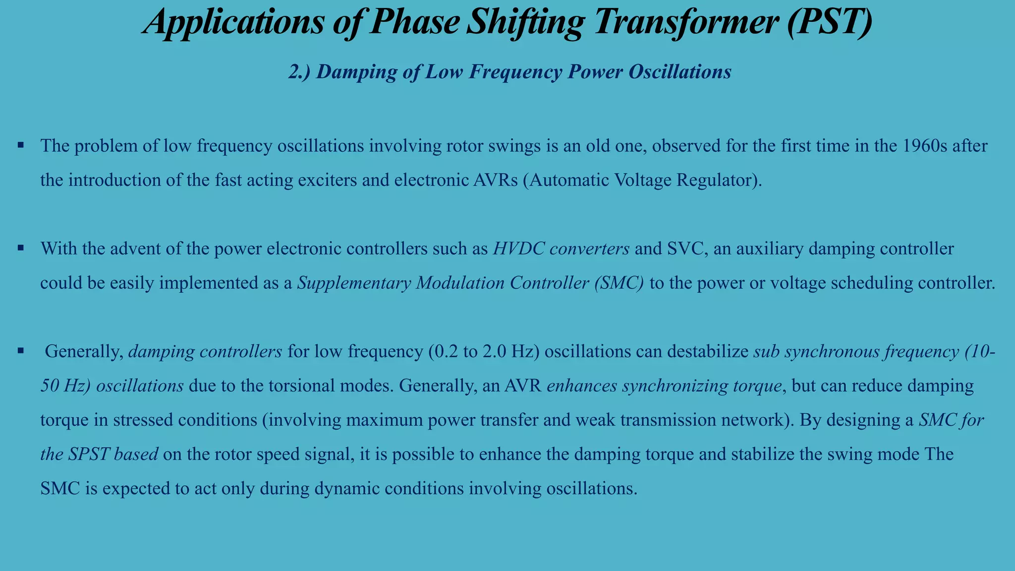 Applications of Phase Shifting Transformer (PST)
2.) Damping of Low Frequency Power Oscillations
▪ The problem of low frequency oscillations involving rotor swings is an old one, observed for the first time in the 1960s after
the introduction of the fast acting exciters and electronic AVRs (Automatic Voltage Regulator).
▪ With the advent of the power electronic controllers such as HVDC converters and SVC, an auxiliary damping controller
could be easily implemented as a Supplementary Modulation Controller (SMC) to the power or voltage scheduling controller.
▪ Generally, damping controllers for low frequency (0.2 to 2.0 Hz) oscillations can destabilize sub synchronous frequency (10-
50 Hz) oscillations due to the torsional modes. Generally, an AVR enhances synchronizing torque, but can reduce damping
torque in stressed conditions (involving maximum power transfer and weak transmission network). By designing a SMC for
the SPST based on the rotor speed signal, it is possible to enhance the damping torque and stabilize the swing mode The
SMC is expected to act only during dynamic conditions involving oscillations.
 