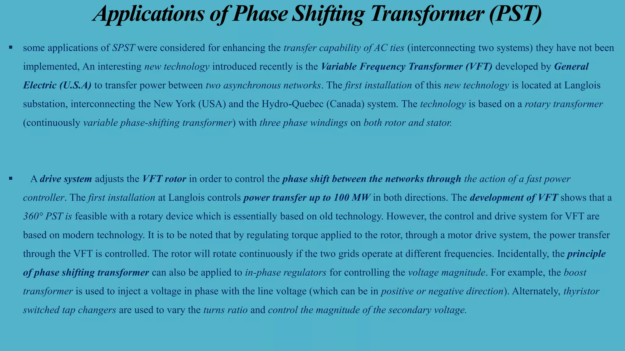 Applications of Phase Shifting Transformer (PST)
▪ some applications of SPST were considered for enhancing the transfer capability of AC ties (interconnecting two systems) they have not been
implemented, An interesting new technology introduced recently is the Variable Frequency Transformer (VFT) developed by General
Electric (U.S.A) to transfer power between two asynchronous networks. The first installation of this new technology is located at Langlois
substation, interconnecting the New York (USA) and the Hydro-Quebec (Canada) system. The technology is based on a rotary transformer
(continuously variable phase-shifting transformer) with three phase windings on both rotor and stator.
▪ A drive system adjusts the VFT rotor in order to control the phase shift between the networks through the action of a fast power
controller. The first installation at Langlois controls power transfer up to 100 MW in both directions. The development of VFT shows that a
360° PST is feasible with a rotary device which is essentially based on old technology. However, the control and drive system for VFT are
based on modern technology. It is to be noted that by regulating torque applied to the rotor, through a motor drive system, the power transfer
through the VFT is controlled. The rotor will rotate continuously if the two grids operate at different frequencies. Incidentally, the principle
of phase shifting transformer can also be applied to in-phase regulators for controlling the voltage magnitude. For example, the boost
transformer is used to inject a voltage in phase with the line voltage (which can be in positive or negative direction). Alternately, thyristor
switched tap changers are used to vary the turns ratio and control the magnitude of the secondary voltage.
 