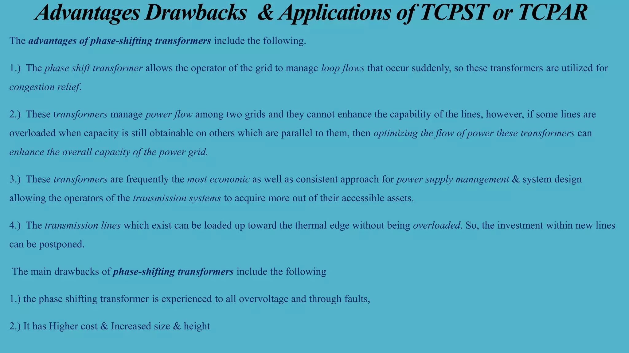 Advantages Drawbacks &Applications of TCPST or TCPAR
The advantages of phase-shifting transformers include the following.
1.) The phase shift transformer allows the operator of the grid to manage loop flows that occur suddenly, so these transformers are utilized for
congestion relief.
2.) These transformers manage power flow among two grids and they cannot enhance the capability of the lines, however, if some lines are
overloaded when capacity is still obtainable on others which are parallel to them, then optimizing the flow of power these transformers can
enhance the overall capacity of the power grid.
3.) These transformers are frequently the most economic as well as consistent approach for power supply management & system design
allowing the operators of the transmission systems to acquire more out of their accessible assets.
4.) The transmission lines which exist can be loaded up toward the thermal edge without being overloaded. So, the investment within new lines
can be postponed.
The main drawbacks of phase-shifting transformers include the following
1.) the phase shifting transformer is experienced to all overvoltage and through faults,
2.) It has Higher cost & Increased size & height
 