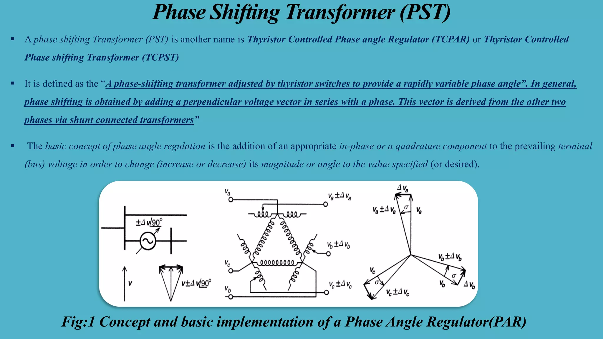 Phase Shifting Transformer (PST)
▪ A phase shifting Transformer (PST) is another name is Thyristor Controlled Phase angle Regulator (TCPAR) or Thyristor Controlled
Phase shifting Transformer (TCPST)
▪ It is defined as the “A phase-shifting transformer adjusted by thyristor switches to provide a rapidly variable phase angle”. In general,
phase shifting is obtained by adding a perpendicular voltage vector in series with a phase. This vector is derived from the other two
phases via shunt connected transformers”
▪ The basic concept of phase angle regulation is the addition of an appropriate in-phase or a quadrature component to the prevailing terminal
(bus) voltage in order to change (increase or decrease) its magnitude or angle to the value specified (or desired).
Fig:1 Concept and basic implementation of a Phase Angle Regulator(PAR)
 