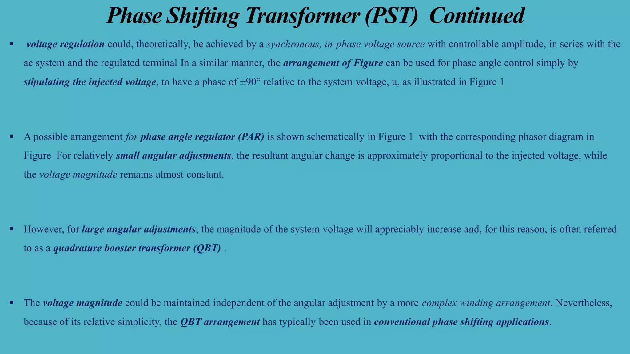 Phase Shifting Transformer (PST) Continued
▪ voltage regulation could, theoretically, be achieved by a synchronous, in-phase voltage source with controllable amplitude, in series with the
ac system and the regulated terminal In a similar manner, the arrangement of Figure can be used for phase angle control simply by
stipulating the injected voltage, to have a phase of ±90° relative to the system voltage, u, as illustrated in Figure 1
▪ A possible arrangement for phase angle regulator (PAR) is shown schematically in Figure 1 with the corresponding phasor diagram in
Figure For relatively small angular adjustments, the resultant angular change is approximately proportional to the injected voltage, while
the voltage magnitude remains almost constant.
▪ However, for large angular adjustments, the magnitude of the system voltage will appreciably increase and, for this reason, is often referred
to as a quadrature booster transformer (QBT) .
▪ The voltage magnitude could be maintained independent of the angular adjustment by a more complex winding arrangement. Nevertheless,
because of its relative simplicity, the QBT arrangement has typically been used in conventional phase shifting applications.
 