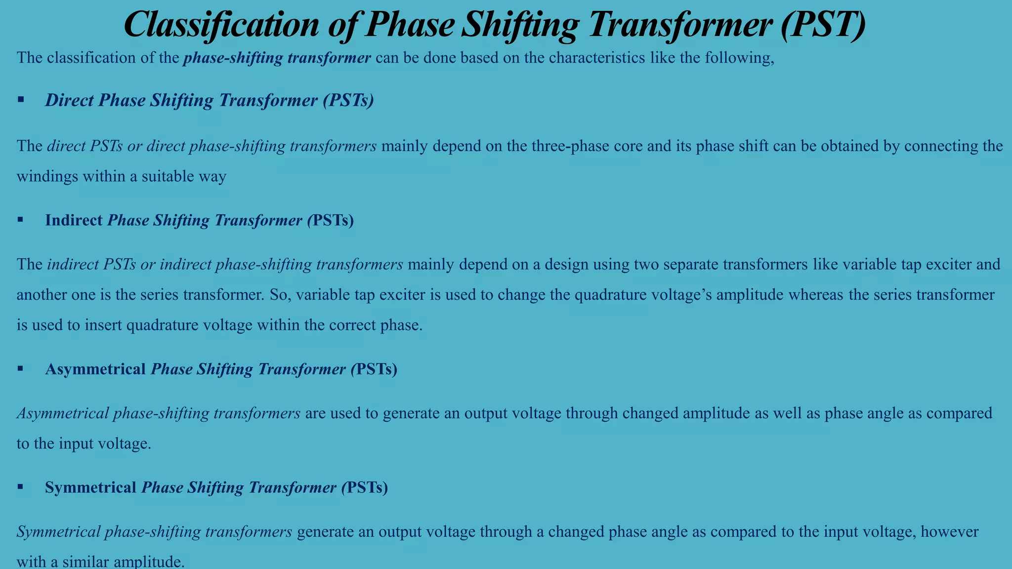 Classification of Phase Shifting Transformer (PST)
The classification of the phase-shifting transformer can be done based on the characteristics like the following,
▪ Direct Phase Shifting Transformer (PSTs)
The direct PSTs or direct phase-shifting transformers mainly depend on the three-phase core and its phase shift can be obtained by connecting the
windings within a suitable way
▪ Indirect Phase Shifting Transformer (PSTs)
The indirect PSTs or indirect phase-shifting transformers mainly depend on a design using two separate transformers like variable tap exciter and
another one is the series transformer. So, variable tap exciter is used to change the quadrature voltage’s amplitude whereas the series transformer
is used to insert quadrature voltage within the correct phase.
▪ Asymmetrical Phase Shifting Transformer (PSTs)
Asymmetrical phase-shifting transformers are used to generate an output voltage through changed amplitude as well as phase angle as compared
to the input voltage.
▪ Symmetrical Phase Shifting Transformer (PSTs)
Symmetrical phase-shifting transformers generate an output voltage through a changed phase angle as compared to the input voltage, however
with a similar amplitude.
 